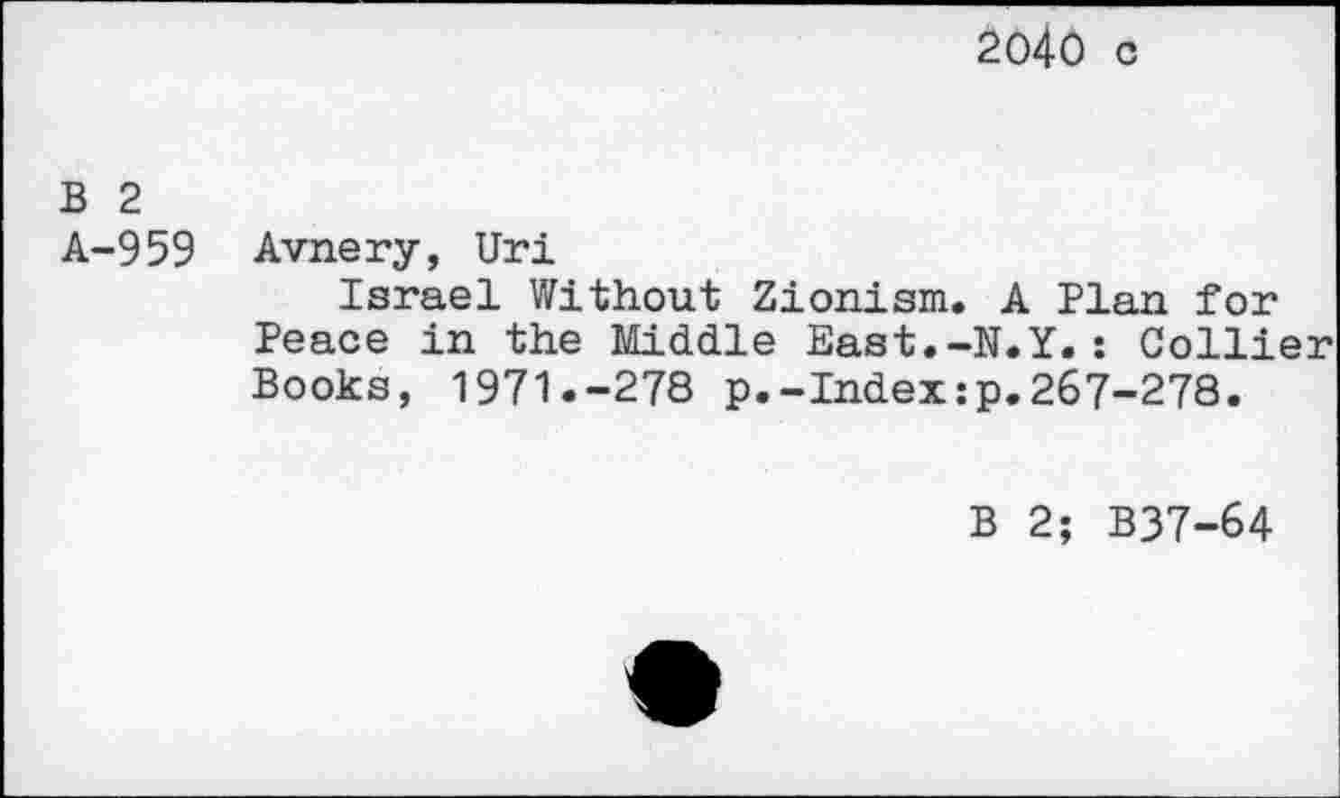 ﻿2040 c
B 2 A-959
Avnery, Uri
Israel Without Zionism. A Plan for Peace in the Middle East.-N.Y.: Collier Books, 1971.-278 p.-Index:p.267-278.
B 2; B37-64